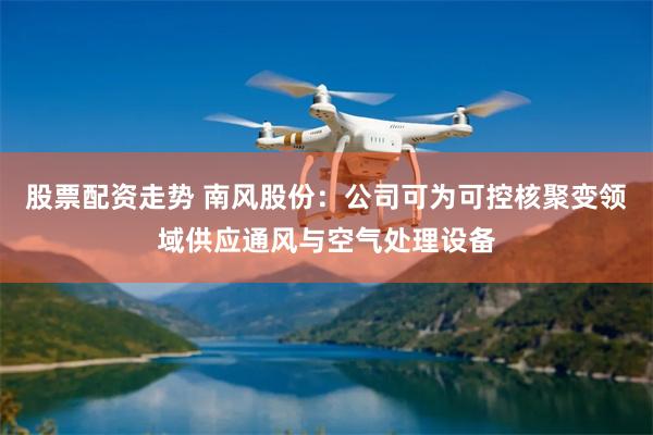 股票配资走势 南风股份：公司可为可控核聚变领域供应通风与空气处理设备