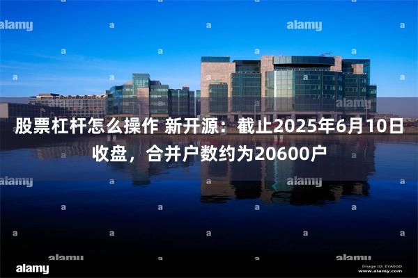 股票杠杆怎么操作 新开源：截止2025年6月10日收盘，合并户数约为20600户