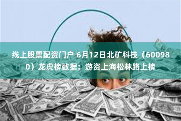 线上股票配资门户 6月12日北矿科技（600980）龙虎榜数据：游资上海松林路上榜