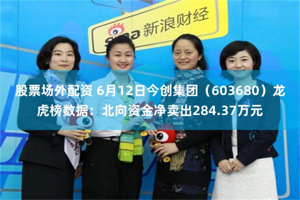 股票场外配资 6月12日今创集团（603680）龙虎榜数据：北向资金净卖出284.37万元