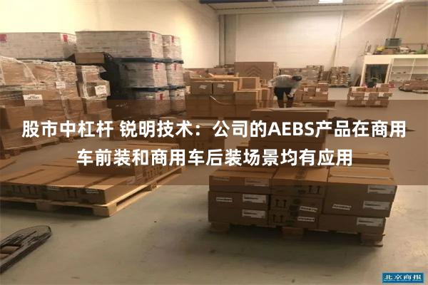 股市中杠杆 锐明技术：公司的AEBS产品在商用车前装和商用车后装场景均有应用