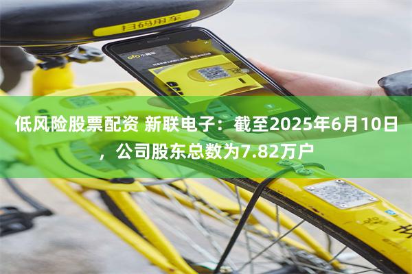 低风险股票配资 新联电子：截至2025年6月10日，公司股东总数为7.82万户