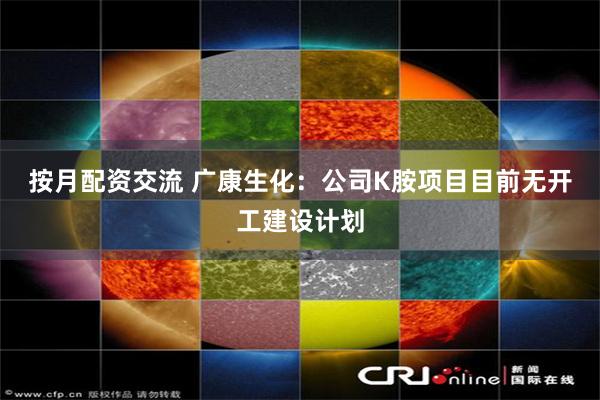 按月配资交流 广康生化：公司K胺项目目前无开工建设计划