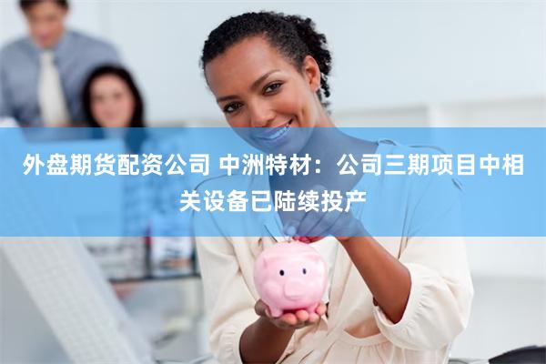 外盘期货配资公司 中洲特材：公司三期项目中相关设备已陆续投产
