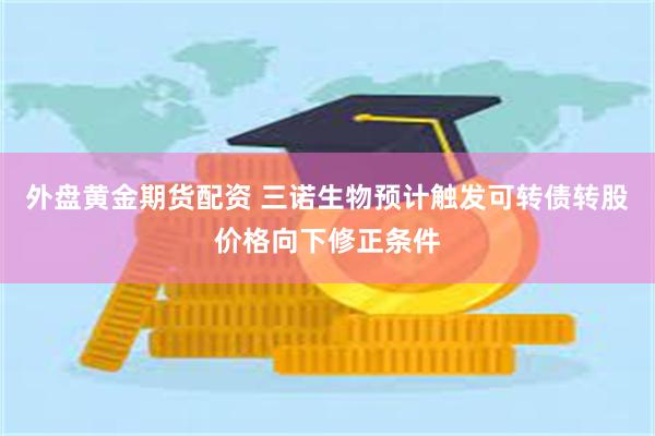 外盘黄金期货配资 三诺生物预计触发可转债转股价格向下修正条件