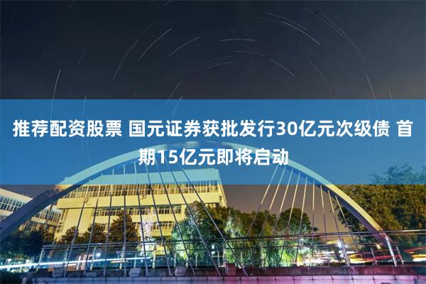 推荐配资股票 国元证券获批发行30亿元次级债 首期15亿元即将启动