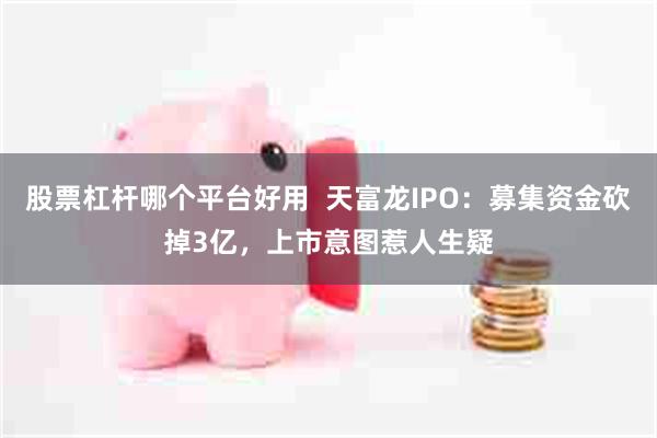 股票杠杆哪个平台好用  天富龙IPO：募集资金砍掉3亿，上市意图惹人生疑