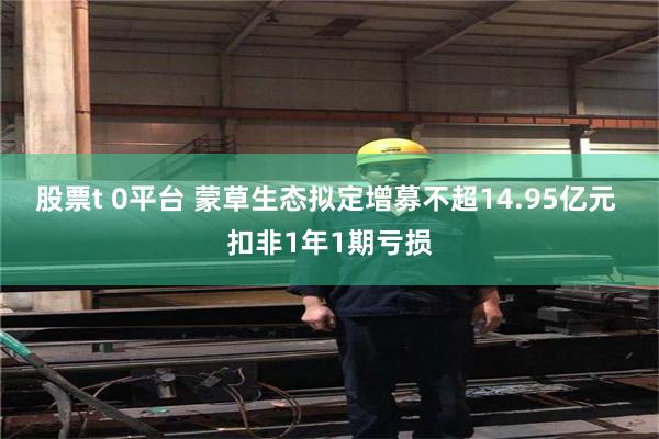 股票t 0平台 蒙草生态拟定增募不超14.95亿元 扣非1年1期亏损