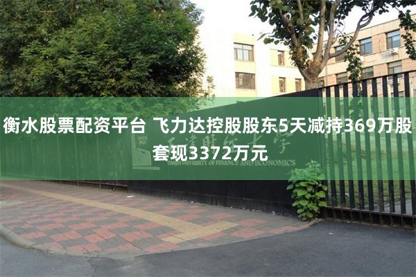 衡水股票配资平台 飞力达控股股东5天减持369万股 套现3372万元
