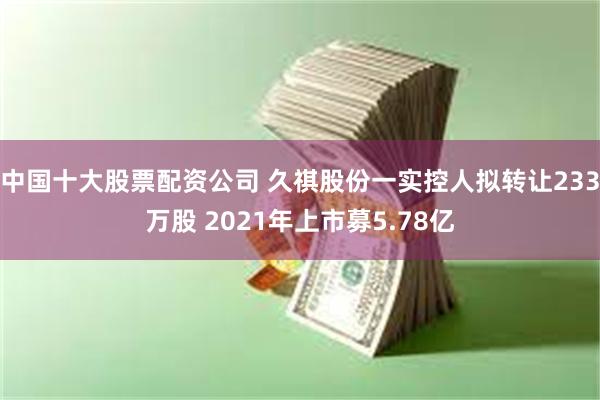 中国十大股票配资公司 久祺股份一实控人拟转让233万股 2021年上市募5.78亿