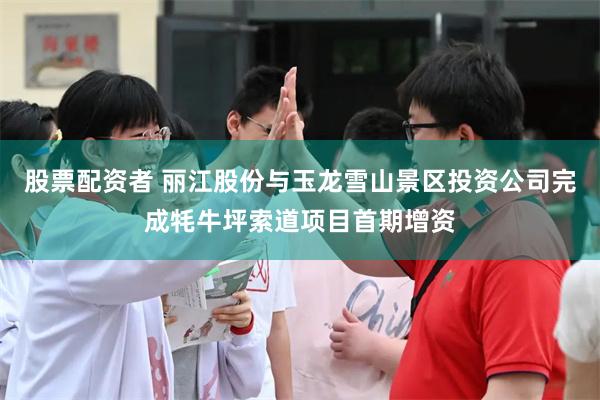 股票配资者 丽江股份与玉龙雪山景区投资公司完成牦牛坪索道项目首期增资