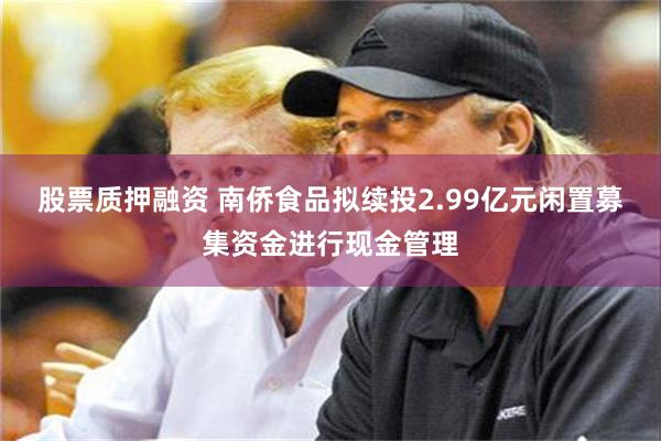 股票质押融资 南侨食品拟续投2.99亿元闲置募集资金进行现金管理