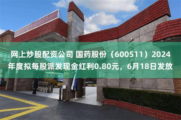 网上炒股配资公司 国药股份（600511）2024年度拟每股派发现金红利0.80元，6月18日发放
