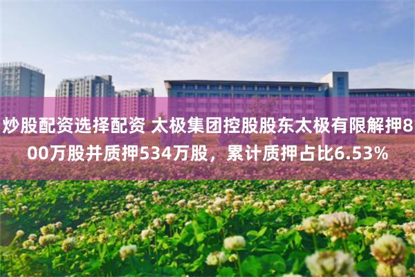 炒股配资选择配资 太极集团控股股东太极有限解押800万股并质押534万股，累计质押占比6.53%