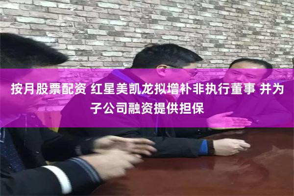 按月股票配资 红星美凯龙拟增补非执行董事 并为子公司融资提供担保