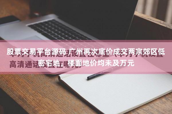 股票交易平台源码 广州再次底价成交两宗郊区低密宅地，楼面地价均未及万元