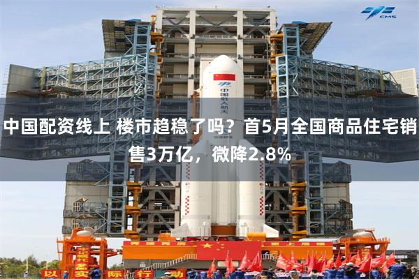 中国配资线上 楼市趋稳了吗？首5月全国商品住宅销售3万亿，微降2.8%