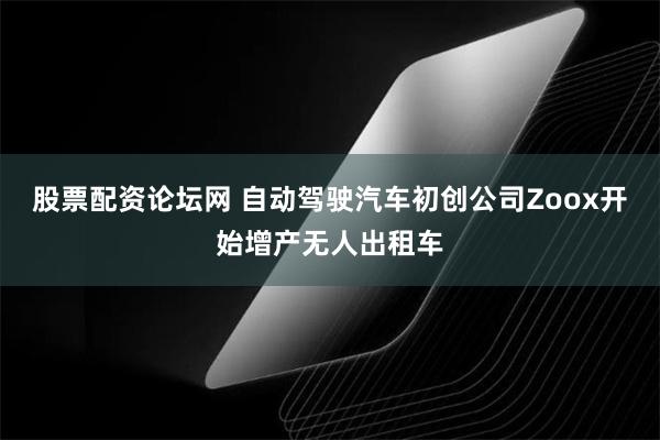 股票配资论坛网 自动驾驶汽车初创公司Zoox开始增产无人出租车