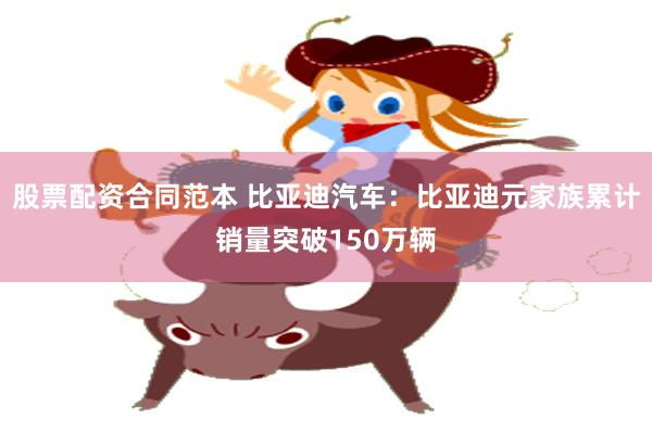 股票配资合同范本 比亚迪汽车：比亚迪元家族累计销量突破150万辆
