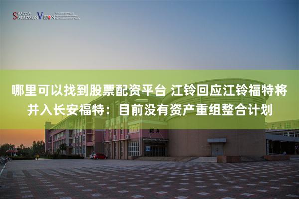 哪里可以找到股票配资平台 江铃回应江铃福特将并入长安福特：目前没有资产重组整合计划