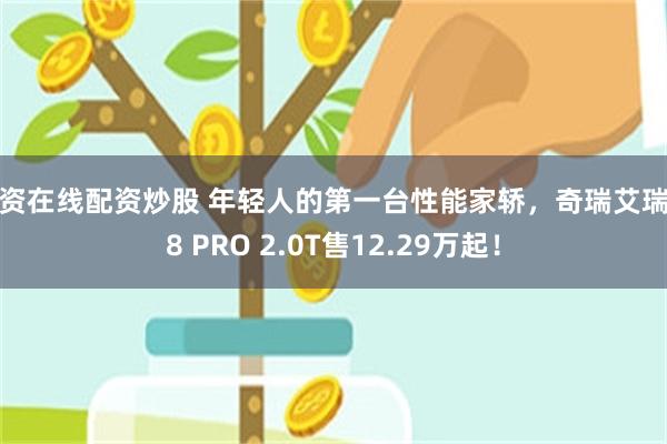 配资在线配资炒股 年轻人的第一台性能家轿，奇瑞艾瑞泽8 PRO 2.0T售12.29万起！