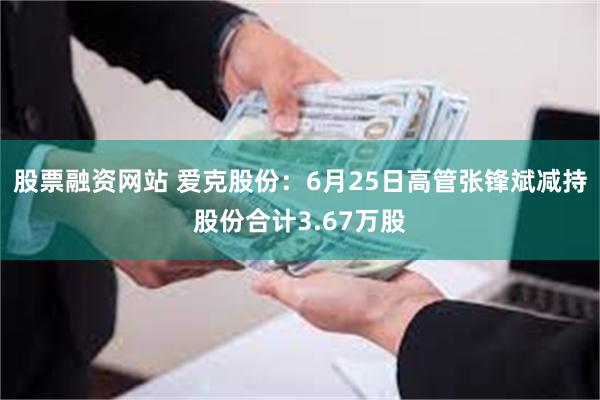 股票融资网站 爱克股份：6月25日高管张锋斌减持股份合计3.67万股