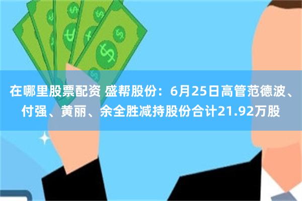 在哪里股票配资 盛帮股份：6月25日高管范德波、付强、黄丽、余全胜减持股份合计21.92万股