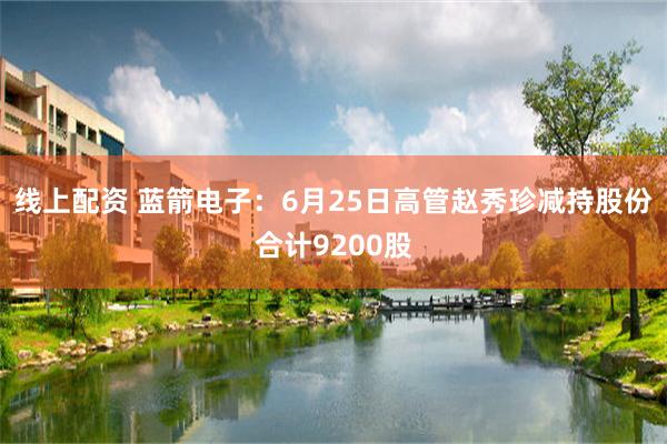 线上配资 蓝箭电子：6月25日高管赵秀珍减持股份合计9200股