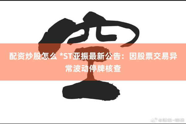 配资炒股怎么 *ST亚振最新公告：因股票交易异常波动停牌核查