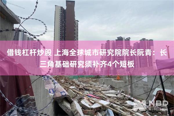 借钱杠杆炒股 上海全球城市研究院院长阮青：长三角基础研究须补齐4个短板