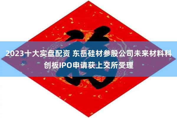 2023十大实盘配资 东岳硅材参股公司未来材料科创板IPO申请获上交所受理