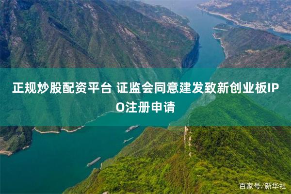 正规炒股配资平台 证监会同意建发致新创业板IPO注册申请