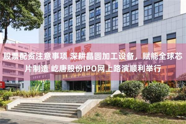 股票配资注意事项 深耕晶圆加工设备，赋能全球芯片制造 屹唐股份IPO网上路演顺利举行