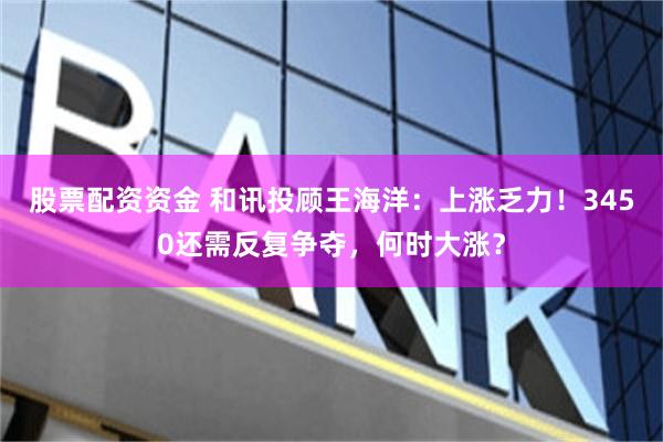 股票配资资金 和讯投顾王海洋：上涨乏力！3450还需反复争夺，何时大涨？