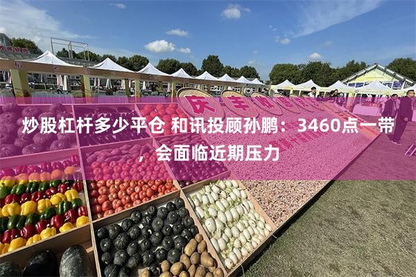 炒股杠杆多少平仓 和讯投顾孙鹏：3460点一带，会面临近期压力