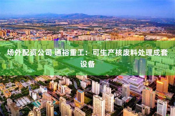 场外配资公司 通裕重工：可生产核废料处理成套设备