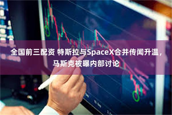 全国前三配资 特斯拉与SpaceX合并传闻升温，马斯克被曝内部讨论