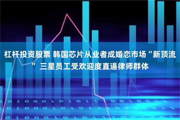 杠杆投资股票 韩国芯片从业者成婚恋市场“新顶流” 三星员工受欢迎度直逼律师群体