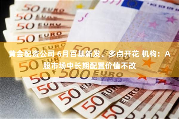 黄金配资公司 6月百基新发、多点开花 机构：A股市场中长期配置价值不改
