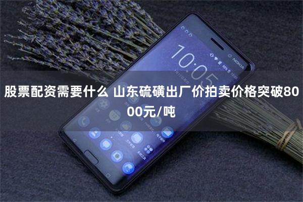 股票配资需要什么 山东硫磺出厂价拍卖价格突破8000元/吨