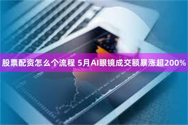 股票配资怎么个流程 5月AI眼镜成交额暴涨超200%