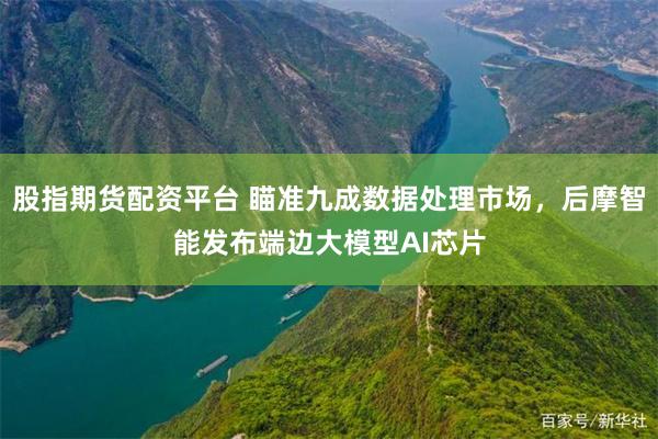 股指期货配资平台 瞄准九成数据处理市场，后摩智能发布端边大模型AI芯片