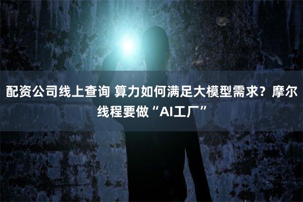 配资公司线上查询 算力如何满足大模型需求？摩尔线程要做“AI工厂”