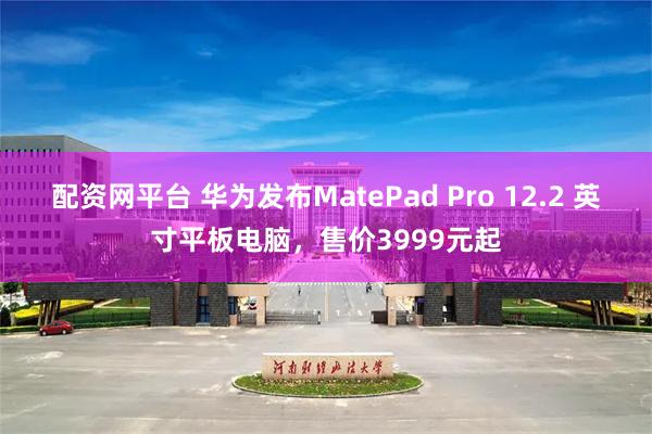 配资网平台 华为发布MatePad Pro 12.2 英寸平板电脑，售价3999元起