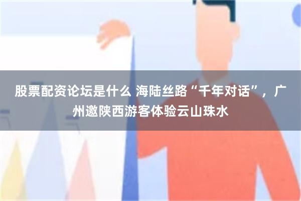 股票配资论坛是什么 海陆丝路“千年对话”，广州邀陕西游客体验云山珠水