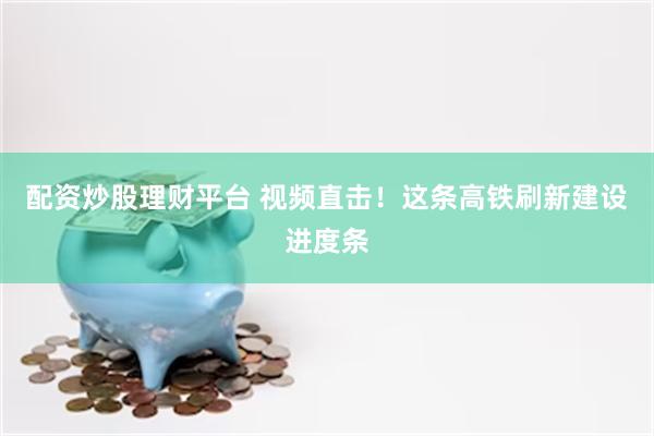 配资炒股理财平台 视频直击！这条高铁刷新建设进度条