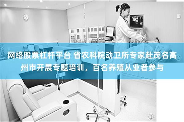 网络股票杠杆平台 省农科院动卫所专家赴茂名高州市开展专题培训，百名养殖从业者参与