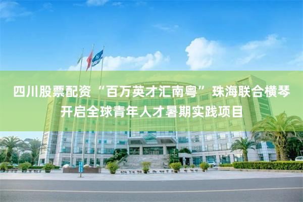 四川股票配资 “百万英才汇南粤” 珠海联合横琴开启全球青年人才暑期实践项目
