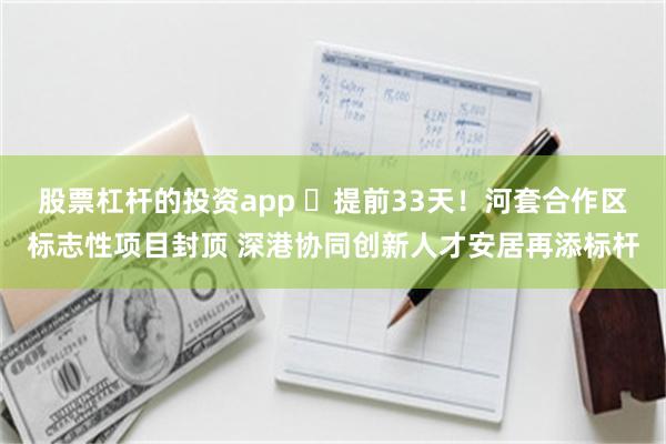 股票杠杆的投资app ​提前33天！河套合作区标志性项目封顶 深港协同创新人才安居再添标杆