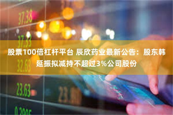 股票100倍杠杆平台 辰欣药业最新公告：股东韩延振拟减持不超过3%公司股份